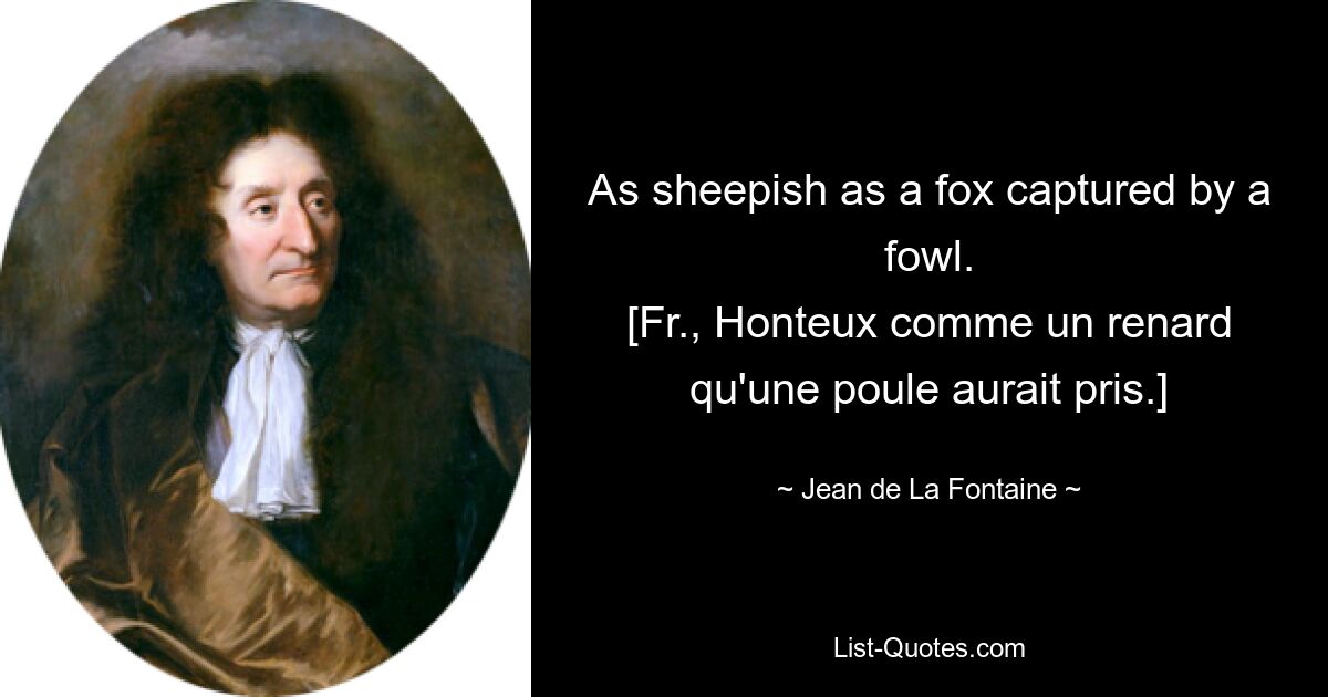 As sheepish as a fox captured by a fowl.
[Fr., Honteux comme un renard qu'une poule aurait pris.] — © Jean de La Fontaine