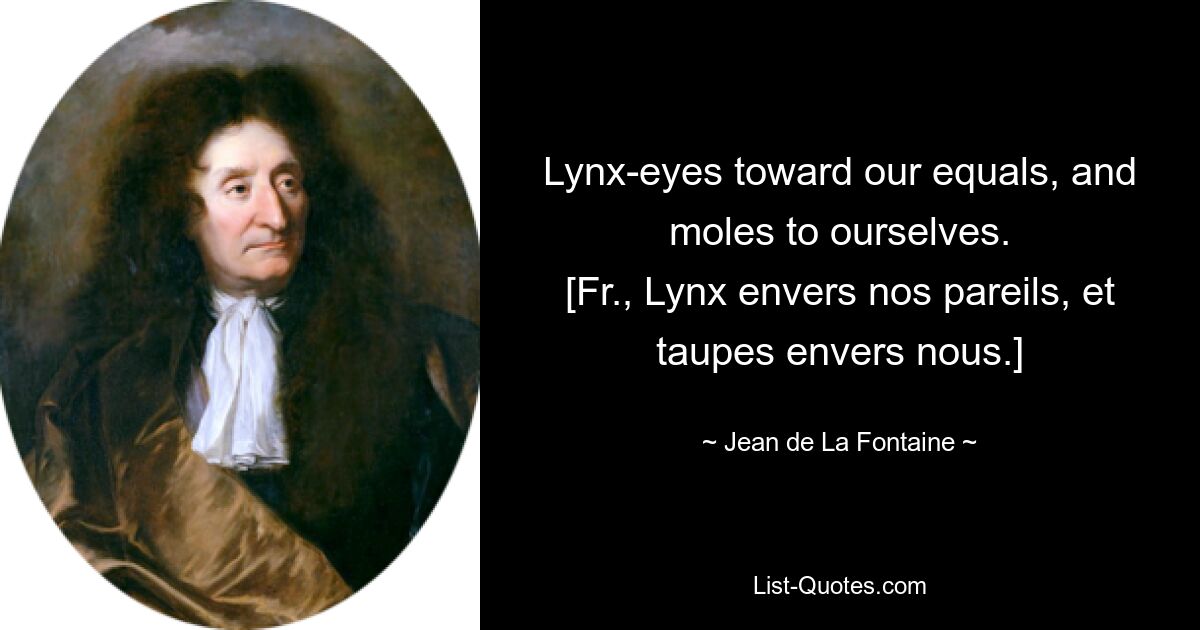 Lynx-eyes toward our equals, and moles to ourselves.
[Fr., Lynx envers nos pareils, et taupes envers nous.] — © Jean de La Fontaine