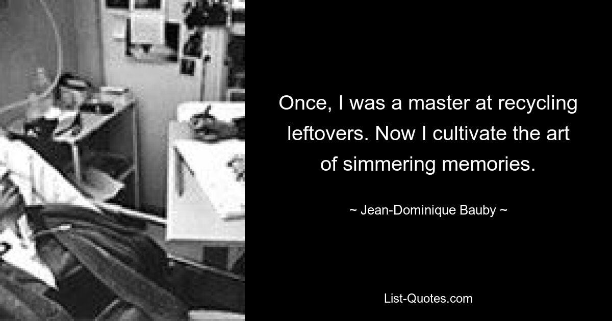 Once, I was a master at recycling leftovers. Now I cultivate the art of simmering memories. — © Jean-Dominique Bauby