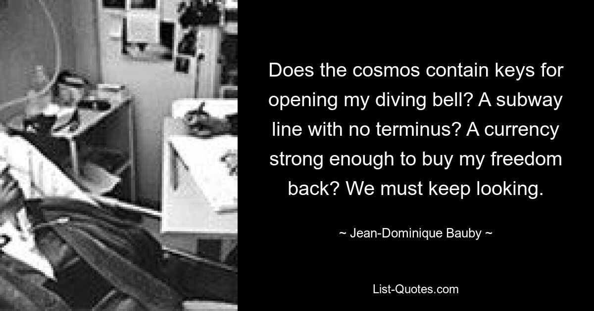 Does the cosmos contain keys for opening my diving bell? A subway line with no terminus? A currency strong enough to buy my freedom back? We must keep looking. — © Jean-Dominique Bauby