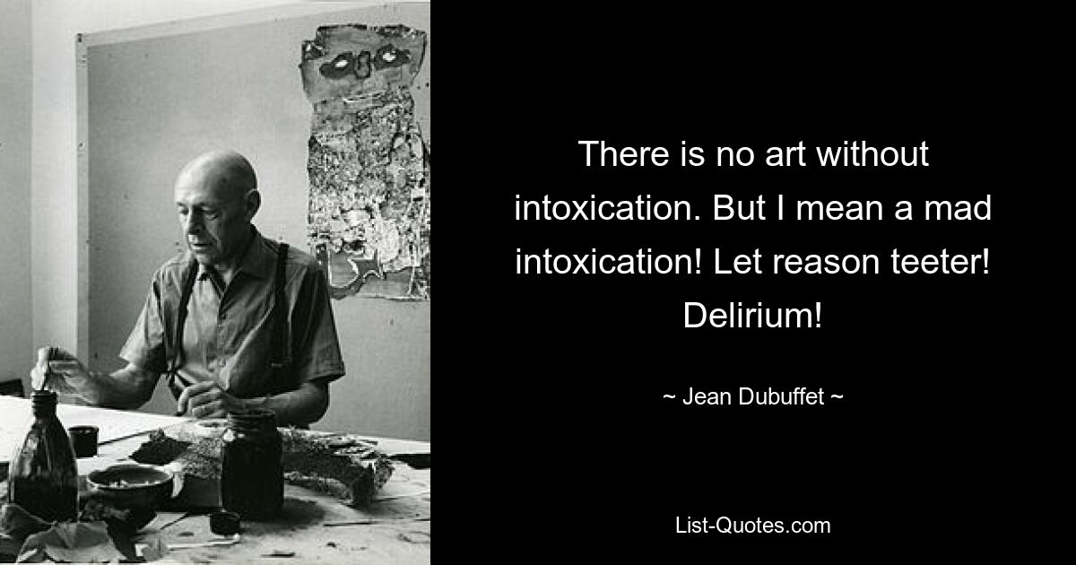 There is no art without intoxication. But I mean a mad intoxication! Let reason teeter! Delirium! — © Jean Dubuffet