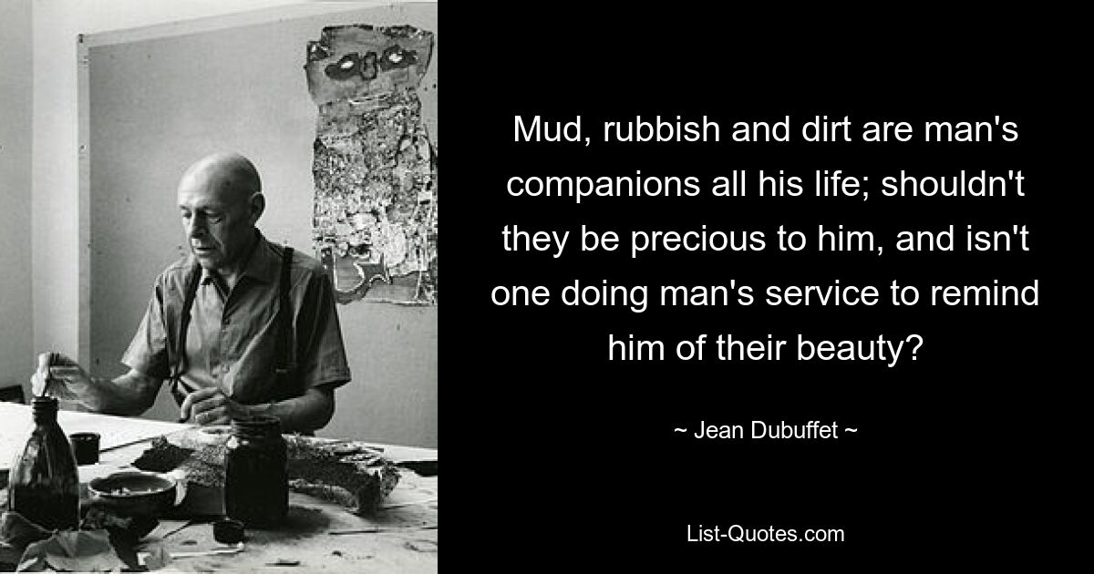 Mud, rubbish and dirt are man's companions all his life; shouldn't they be precious to him, and isn't one doing man's service to remind him of their beauty? — © Jean Dubuffet