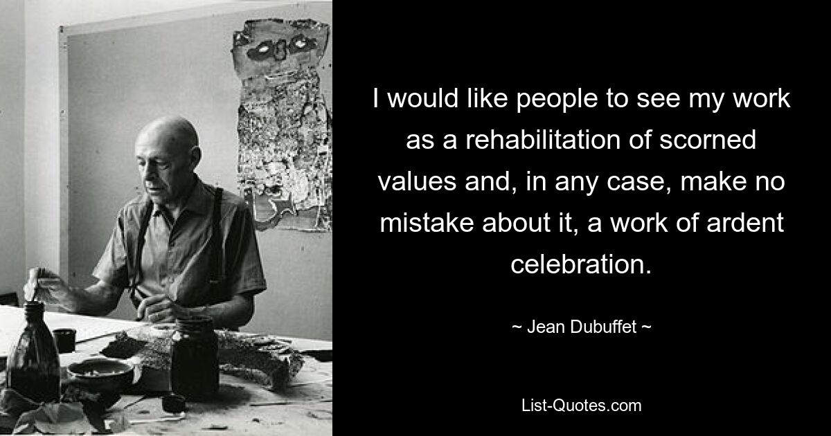 I would like people to see my work as a rehabilitation of scorned values and, in any case, make no mistake about it, a work of ardent celebration. — © Jean Dubuffet