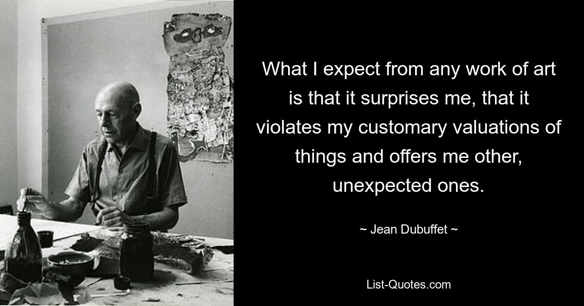 What I expect from any work of art is that it surprises me, that it violates my customary valuations of things and offers me other, unexpected ones. — © Jean Dubuffet