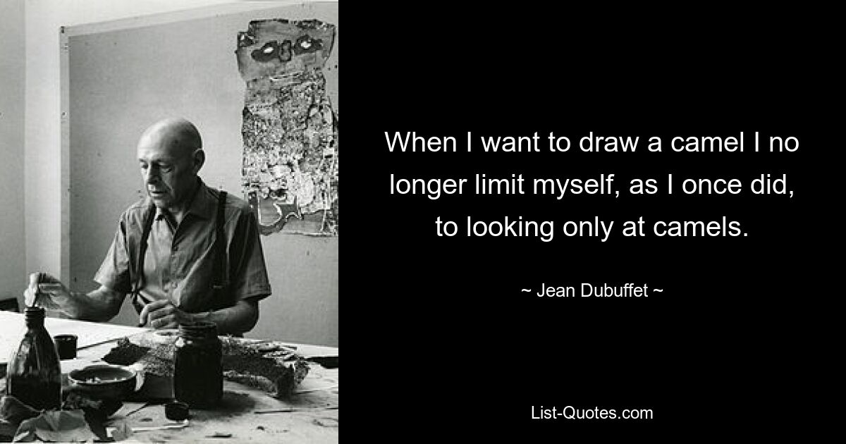 When I want to draw a camel I no longer limit myself, as I once did, to looking only at camels. — © Jean Dubuffet