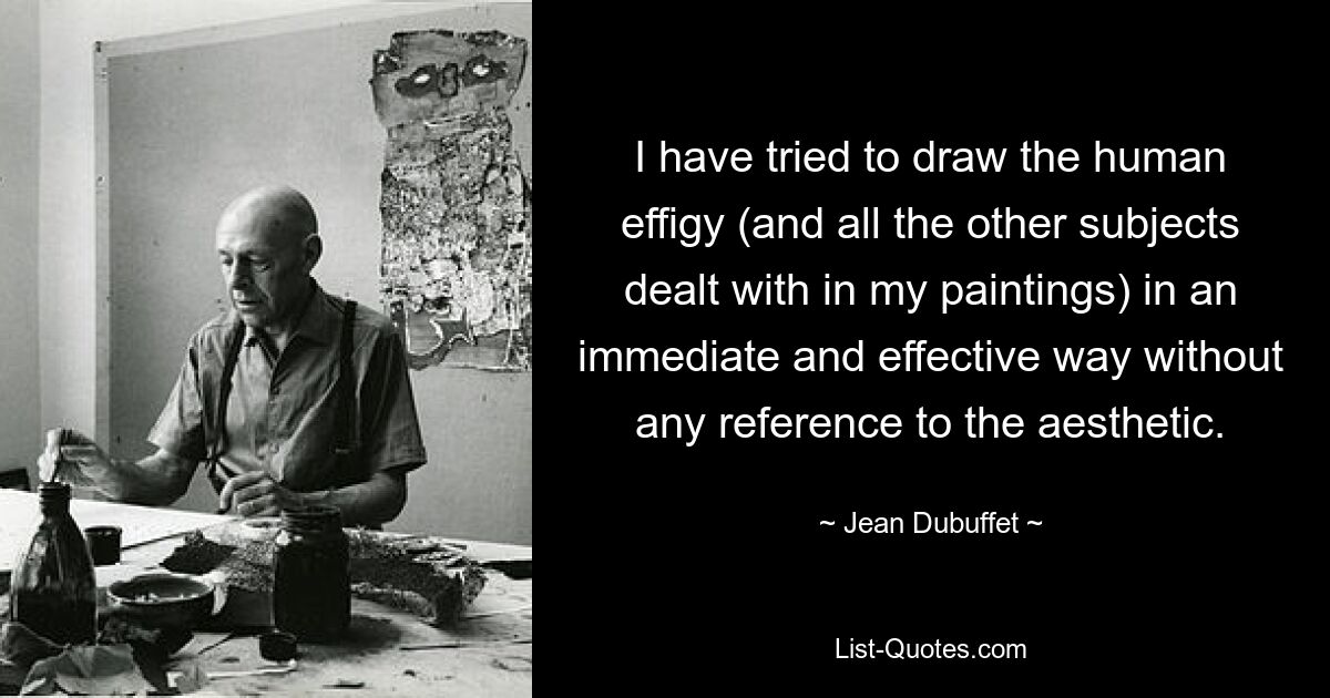 I have tried to draw the human effigy (and all the other subjects dealt with in my paintings) in an immediate and effective way without any reference to the aesthetic. — © Jean Dubuffet