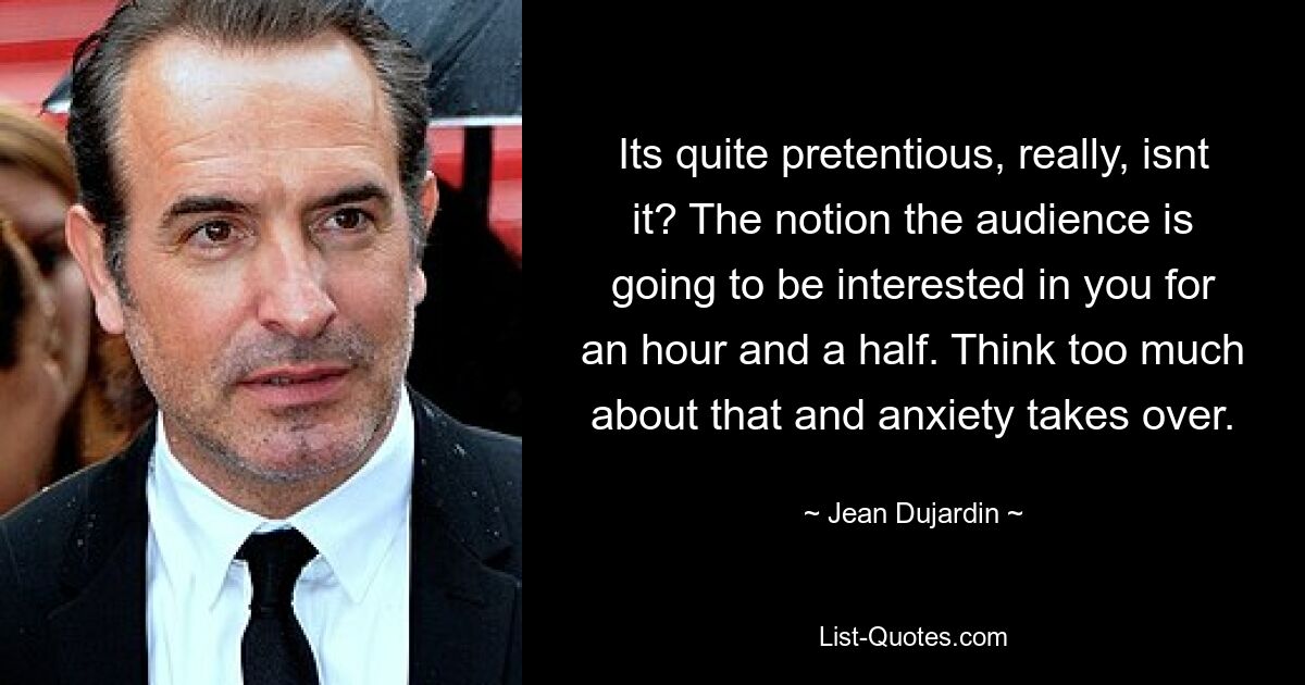 Its quite pretentious, really, isnt it? The notion the audience is going to be interested in you for an hour and a half. Think too much about that and anxiety takes over. — © Jean Dujardin