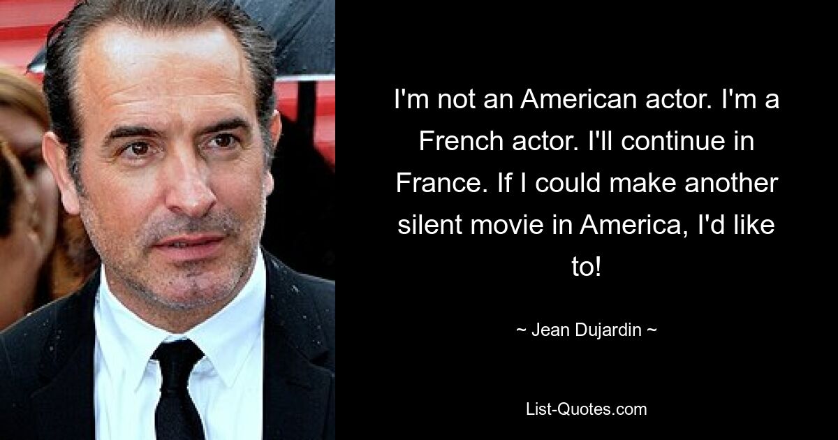 I'm not an American actor. I'm a French actor. I'll continue in France. If I could make another silent movie in America, I'd like to! — © Jean Dujardin