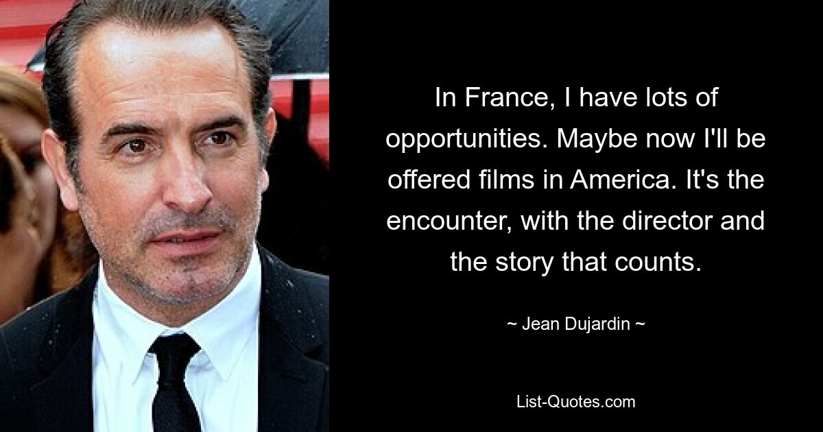 In France, I have lots of opportunities. Maybe now I'll be offered films in America. It's the encounter, with the director and the story that counts. — © Jean Dujardin