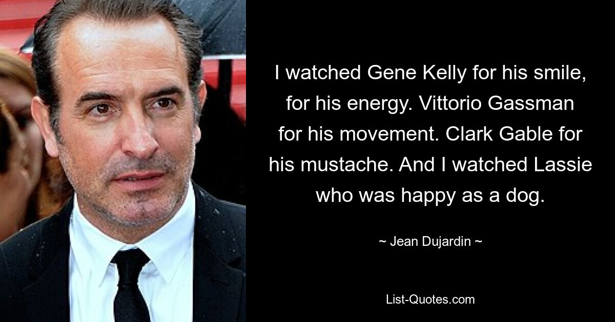 I watched Gene Kelly for his smile, for his energy. Vittorio Gassman for his movement. Clark Gable for his mustache. And I watched Lassie who was happy as a dog. — © Jean Dujardin