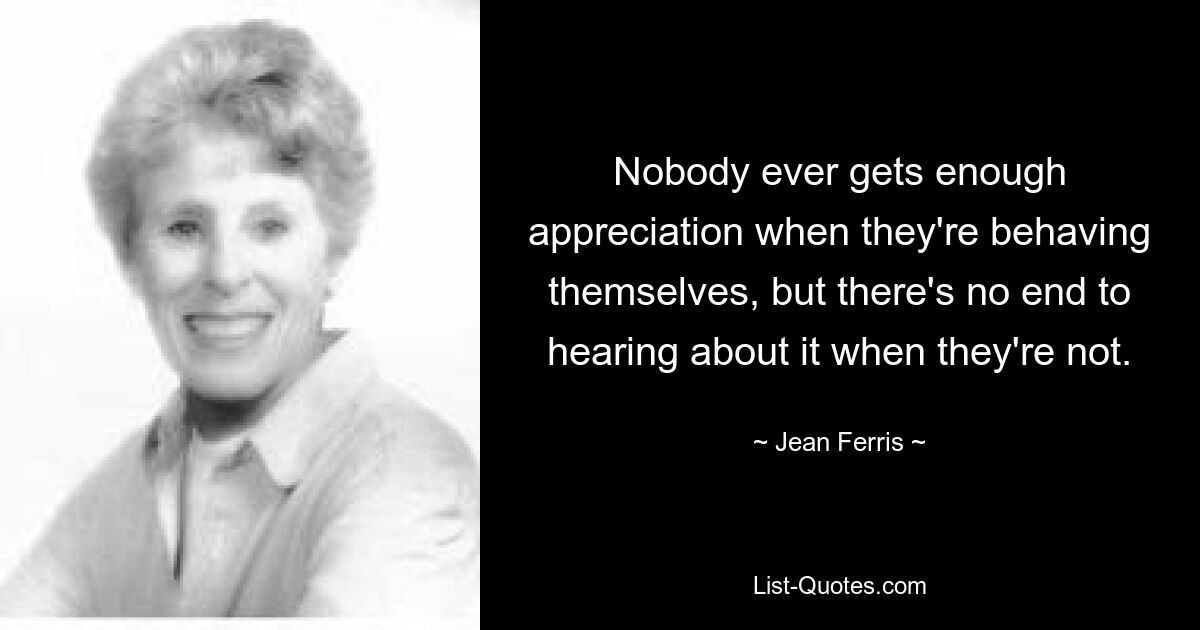 Nobody ever gets enough appreciation when they're behaving themselves, but there's no end to hearing about it when they're not. — © Jean Ferris