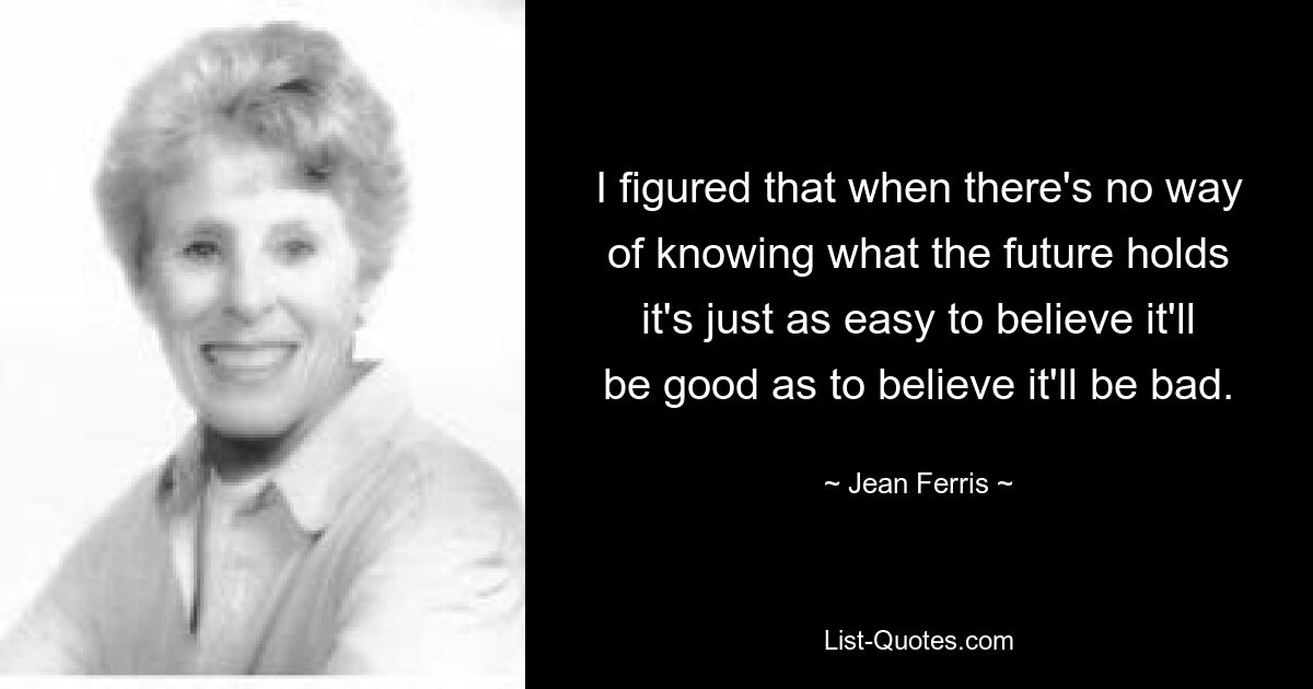 I figured that when there's no way of knowing what the future holds it's just as easy to believe it'll be good as to believe it'll be bad. — © Jean Ferris