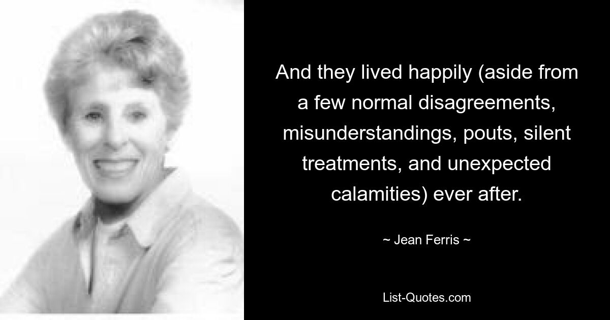 And they lived happily (aside from a few normal disagreements, misunderstandings, pouts, silent treatments, and unexpected calamities) ever after. — © Jean Ferris