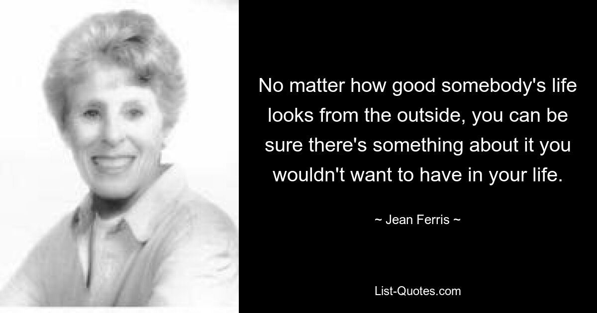 No matter how good somebody's life looks from the outside, you can be sure there's something about it you wouldn't want to have in your life. — © Jean Ferris