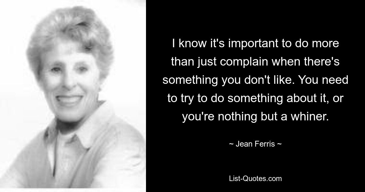 I know it's important to do more than just complain when there's something you don't like. You need to try to do something about it, or you're nothing but a whiner. — © Jean Ferris