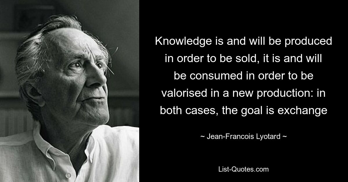 Knowledge is and will be produced in order to be sold, it is and will be consumed in order to be valorised in a new production: in both cases, the goal is exchange — © Jean-Francois Lyotard