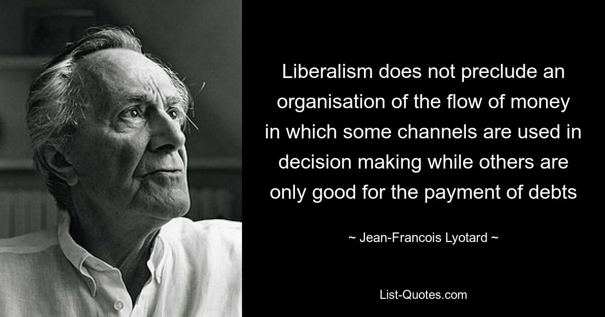 Liberalism does not preclude an organisation of the flow of money in which some channels are used in decision making while others are only good for the payment of debts — © Jean-Francois Lyotard