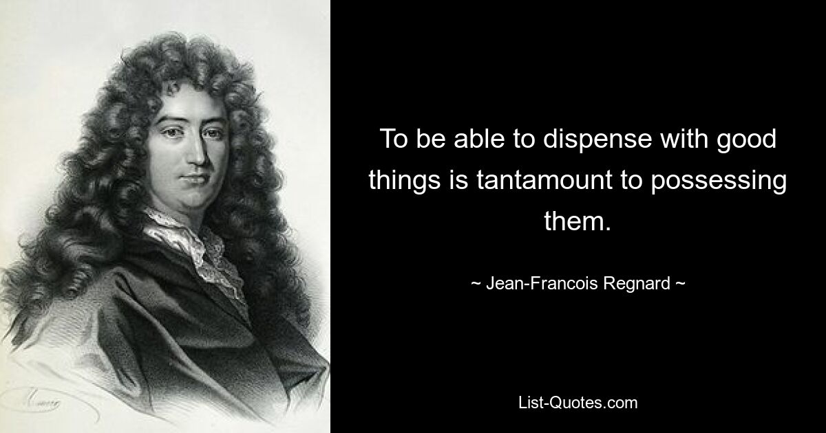 To be able to dispense with good things is tantamount to possessing them. — © Jean-Francois Regnard