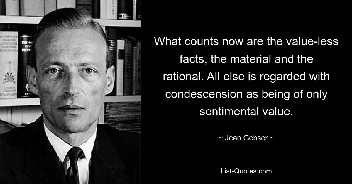 What counts now are the value-less facts, the material and the rational. All else is regarded with condescension as being of only sentimental value. — © Jean Gebser