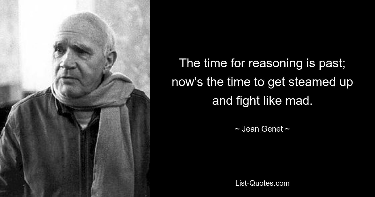 The time for reasoning is past; now's the time to get steamed up and fight like mad. — © Jean Genet