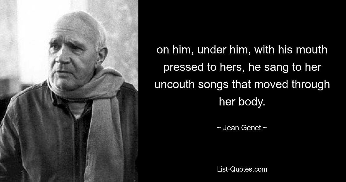 on him, under him, with his mouth pressed to hers, he sang to her uncouth songs that moved through her body. — © Jean Genet