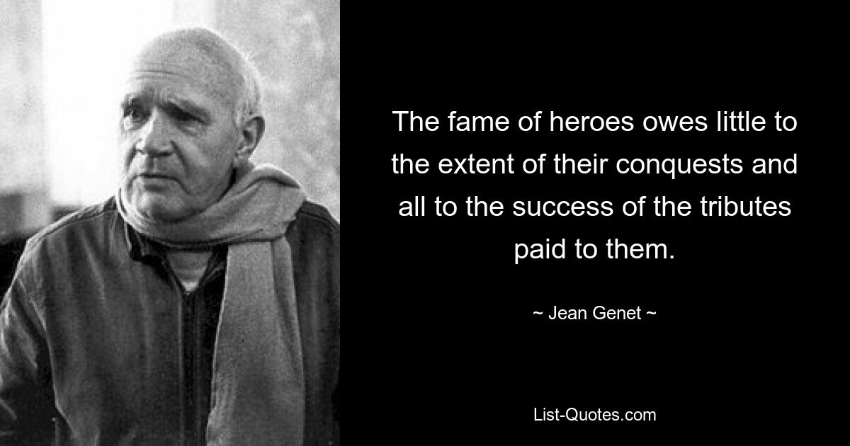 The fame of heroes owes little to the extent of their conquests and all to the success of the tributes paid to them. — © Jean Genet