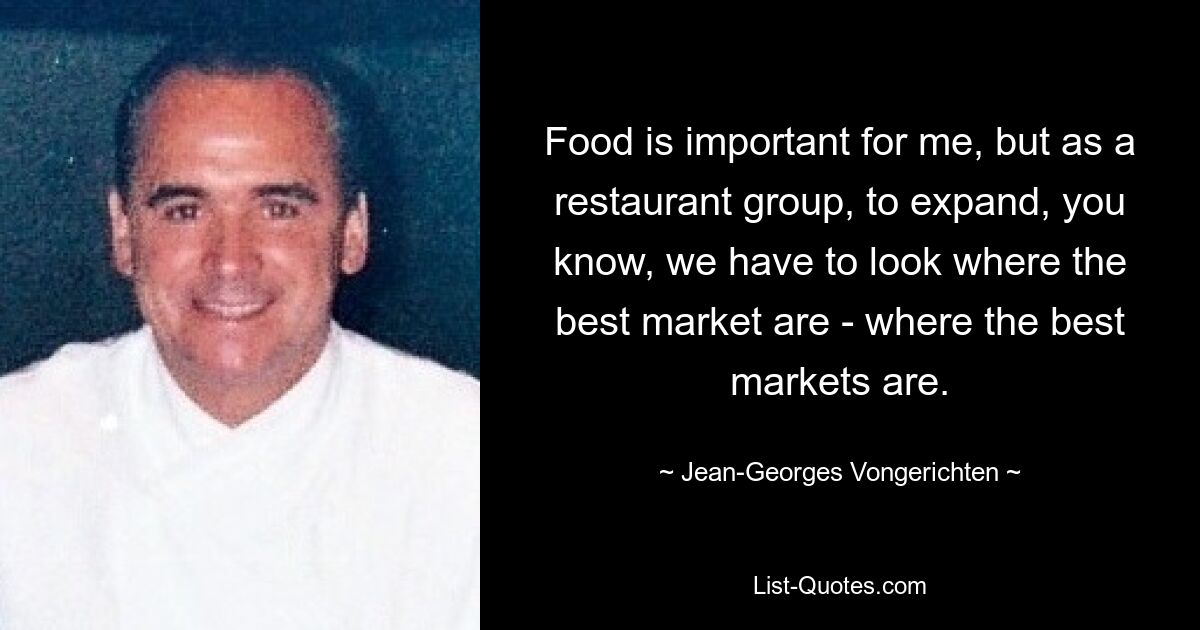 Food is important for me, but as a restaurant group, to expand, you know, we have to look where the best market are - where the best markets are. — © Jean-Georges Vongerichten