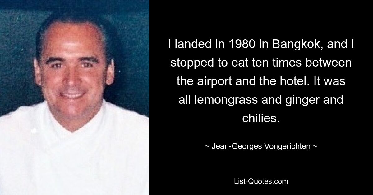 I landed in 1980 in Bangkok, and I stopped to eat ten times between the airport and the hotel. It was all lemongrass and ginger and chilies. — © Jean-Georges Vongerichten