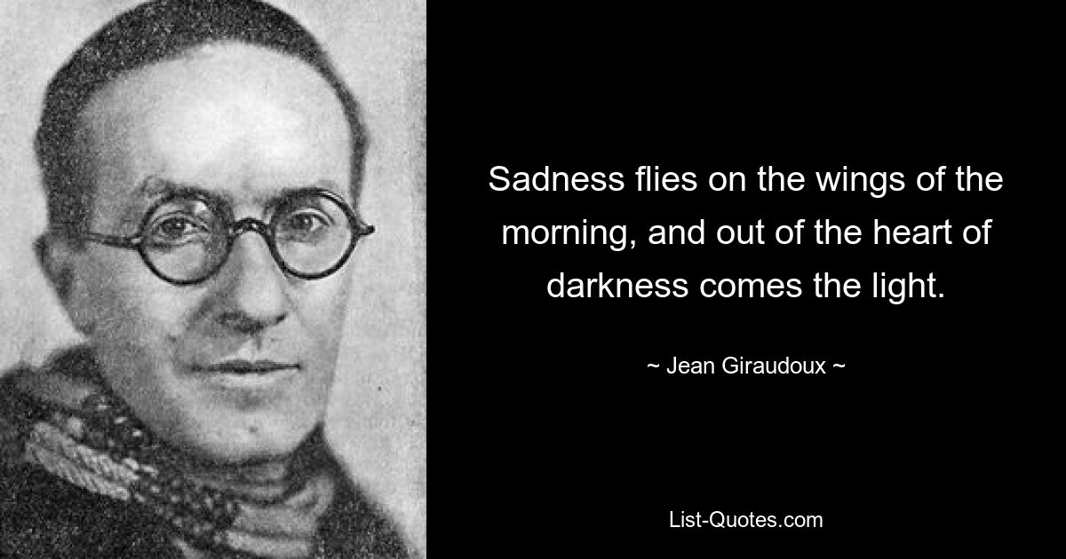 Sadness flies on the wings of the morning, and out of the heart of darkness comes the light. — © Jean Giraudoux