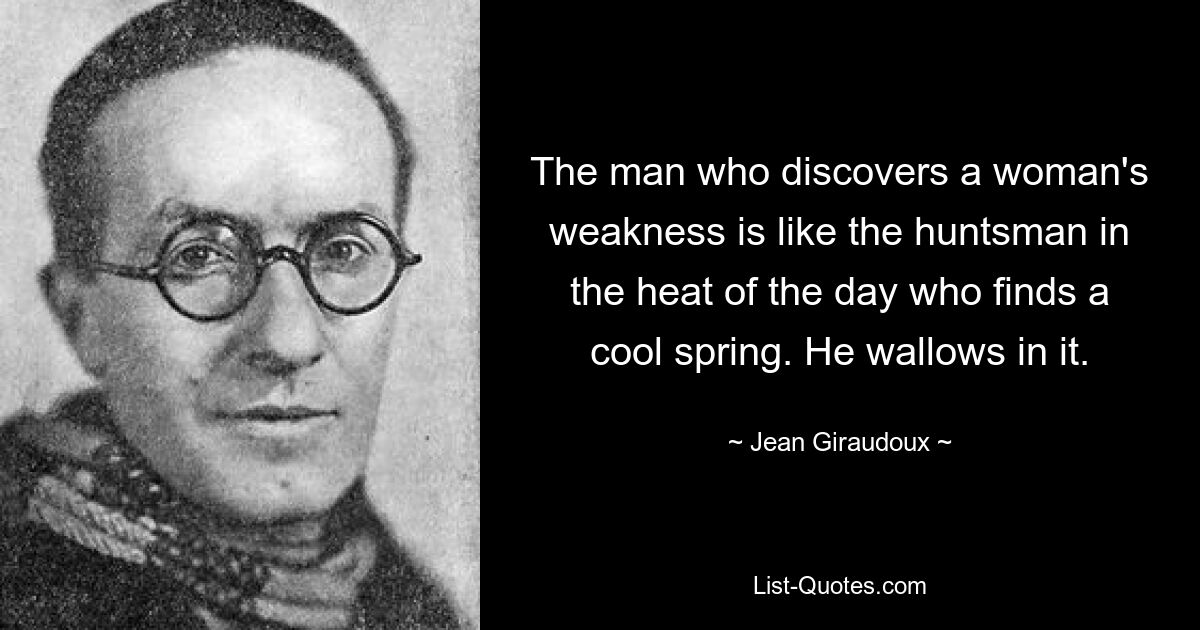 The man who discovers a woman's weakness is like the huntsman in the heat of the day who finds a cool spring. He wallows in it. — © Jean Giraudoux