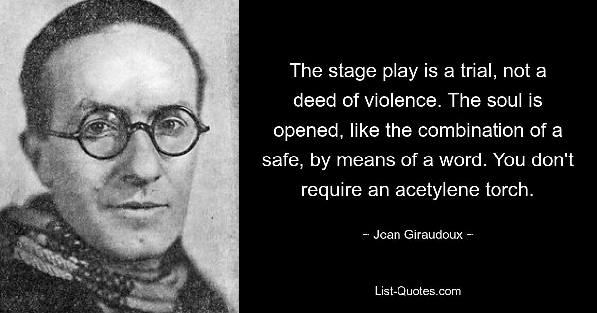 The stage play is a trial, not a deed of violence. The soul is opened, like the combination of a safe, by means of a word. You don't require an acetylene torch. — © Jean Giraudoux