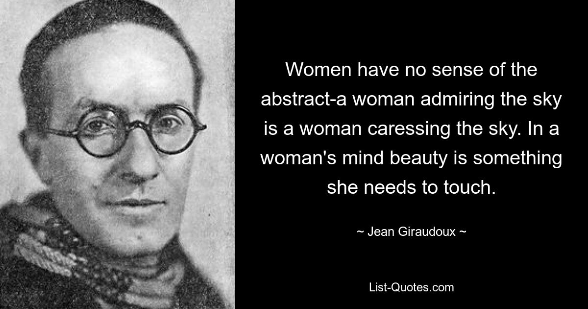 Women have no sense of the abstract-a woman admiring the sky is a woman caressing the sky. In a woman's mind beauty is something she needs to touch. — © Jean Giraudoux