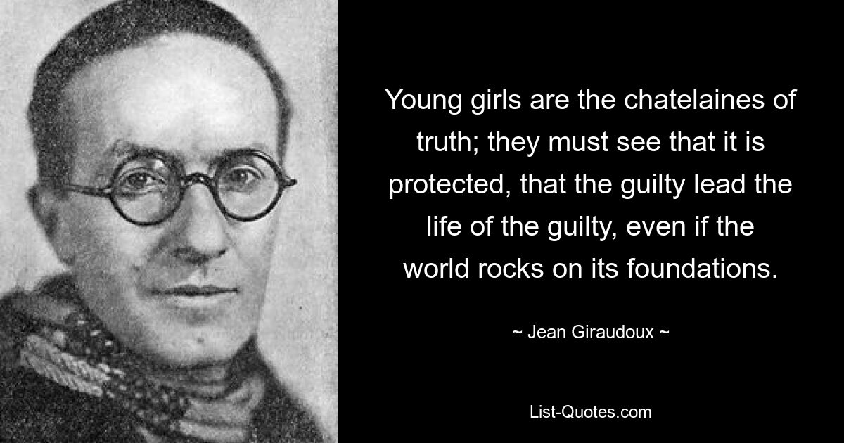 Young girls are the chatelaines of truth; they must see that it is protected, that the guilty lead the life of the guilty, even if the world rocks on its foundations. — © Jean Giraudoux