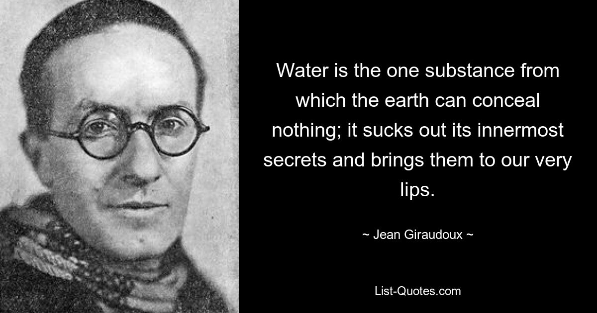 Water is the one substance from which the earth can conceal nothing; it sucks out its innermost secrets and brings them to our very lips. — © Jean Giraudoux