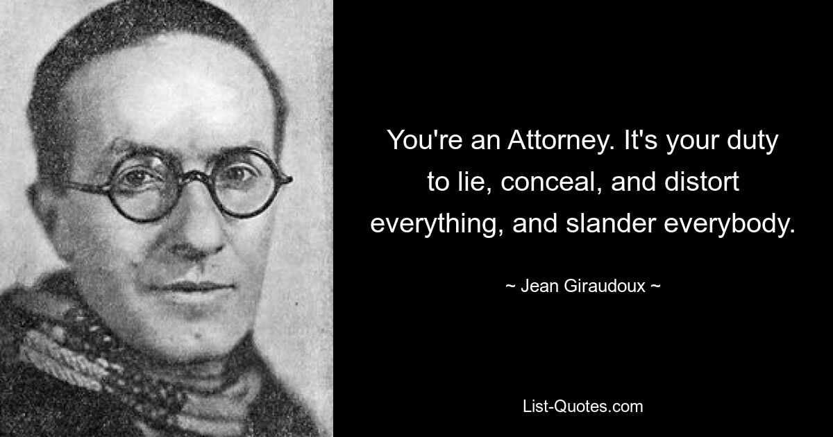 You're an Attorney. It's your duty to lie, conceal, and distort everything, and slander everybody. — © Jean Giraudoux