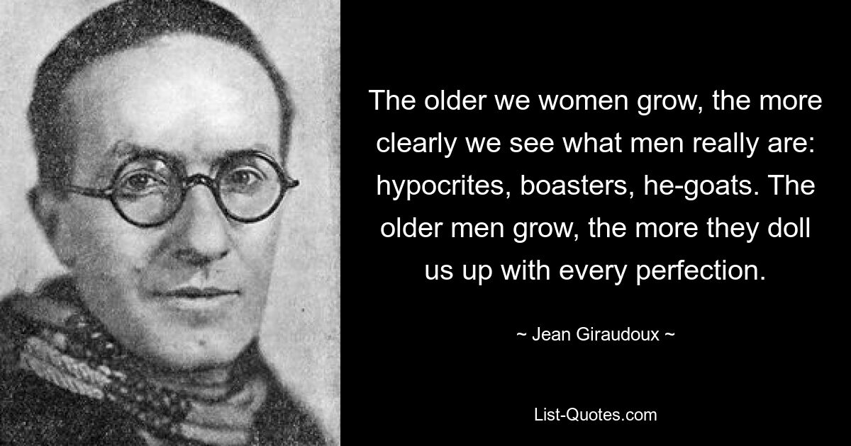 The older we women grow, the more clearly we see what men really are: hypocrites, boasters, he-goats. The older men grow, the more they doll us up with every perfection. — © Jean Giraudoux