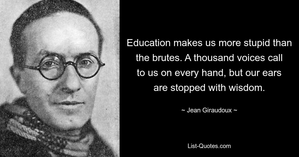 Education makes us more stupid than the brutes. A thousand voices call to us on every hand, but our ears are stopped with wisdom. — © Jean Giraudoux