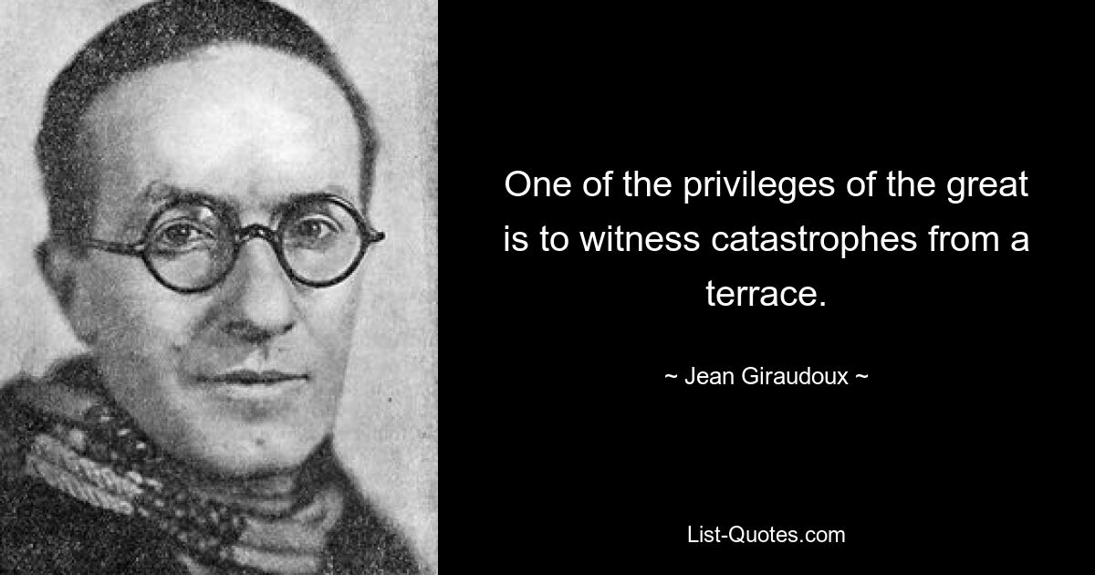 One of the privileges of the great is to witness catastrophes from a terrace. — © Jean Giraudoux