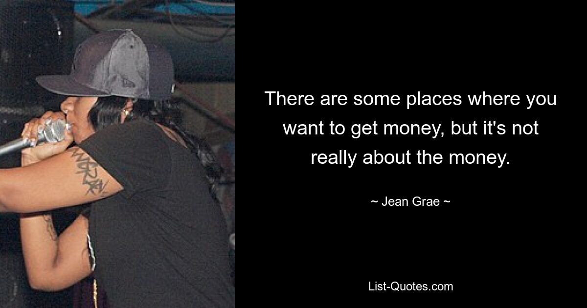 There are some places where you want to get money, but it's not really about the money. — © Jean Grae