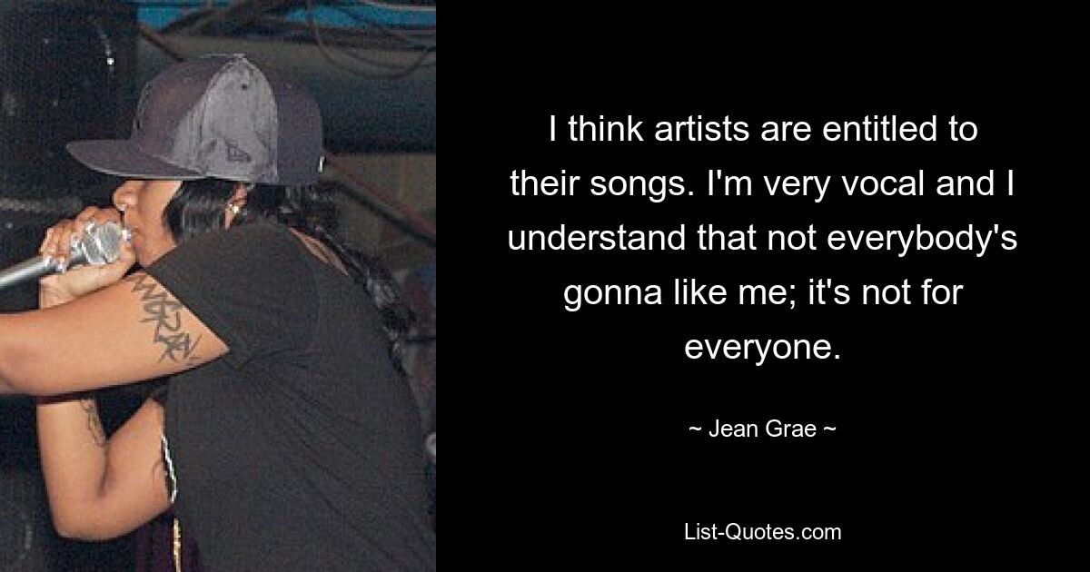 I think artists are entitled to their songs. I'm very vocal and I understand that not everybody's gonna like me; it's not for everyone. — © Jean Grae