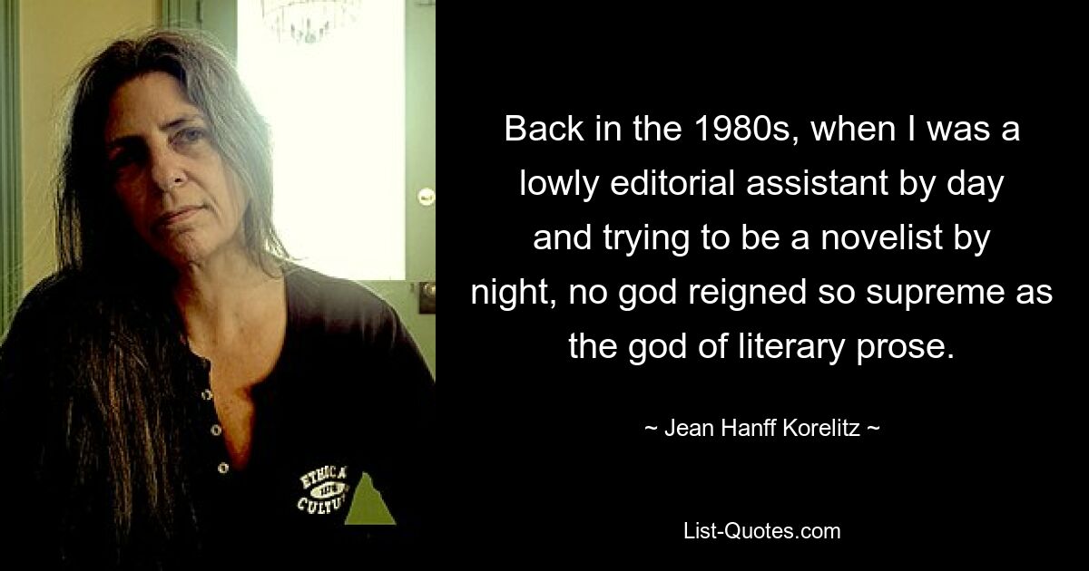 Back in the 1980s, when I was a lowly editorial assistant by day and trying to be a novelist by night, no god reigned so supreme as the god of literary prose. — © Jean Hanff Korelitz