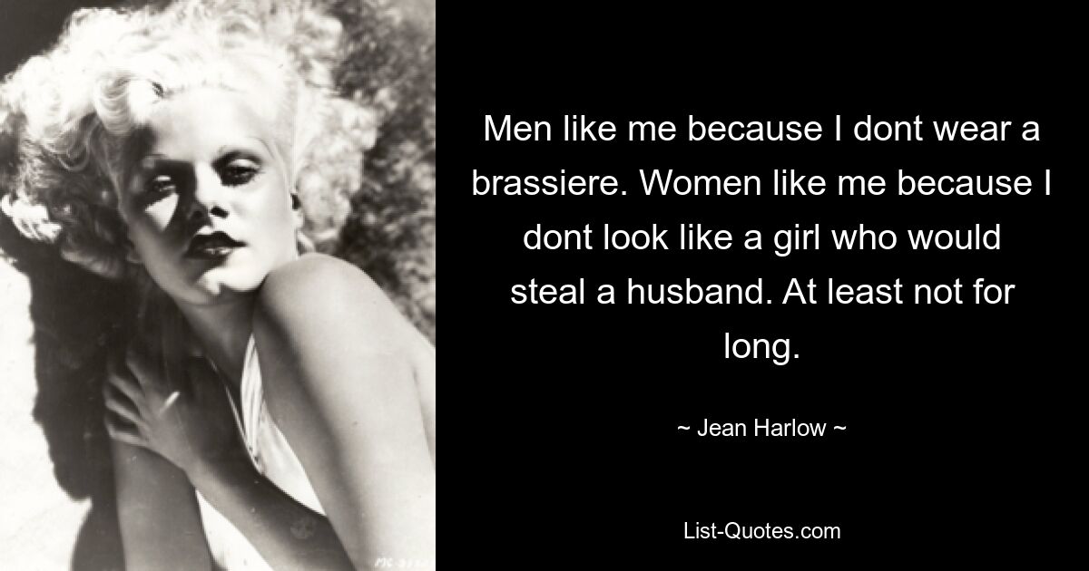 Men like me because I dont wear a brassiere. Women like me because I dont look like a girl who would steal a husband. At least not for long. — © Jean Harlow