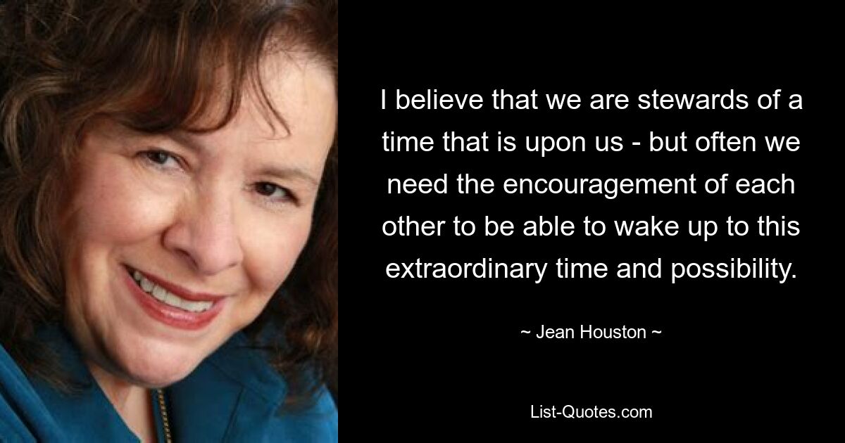 I believe that we are stewards of a time that is upon us - but often we need the encouragement of each other to be able to wake up to this extraordinary time and possibility. — © Jean Houston