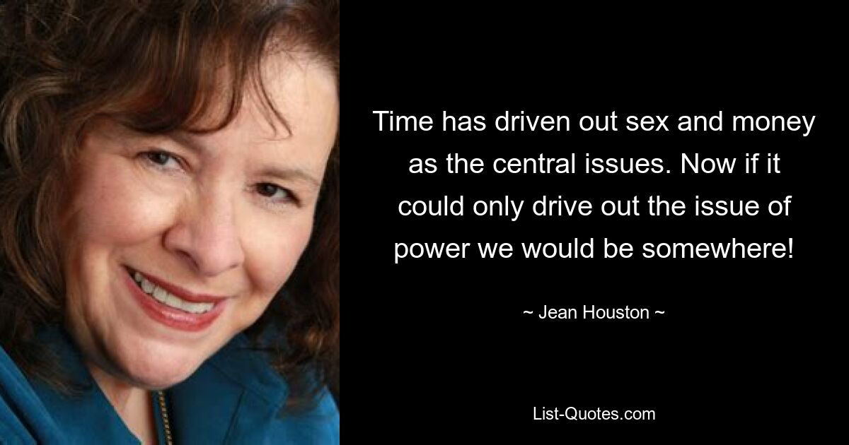 Time has driven out sex and money as the central issues. Now if it could only drive out the issue of power we would be somewhere! — © Jean Houston