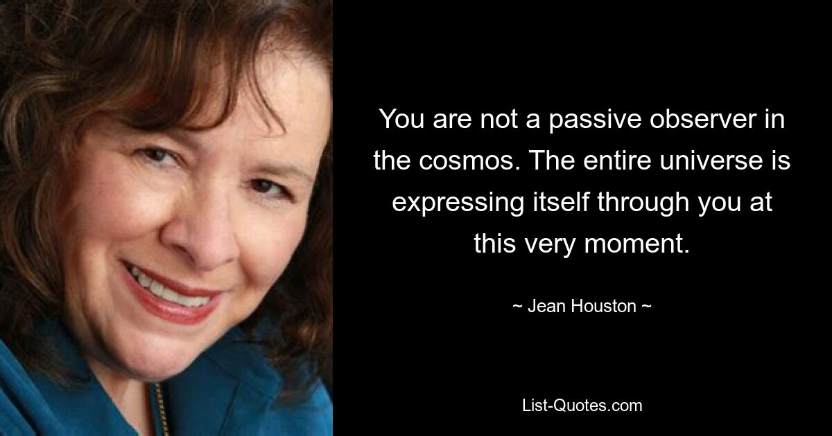 You are not a passive observer in the cosmos. The entire universe is expressing itself through you at this very moment. — © Jean Houston