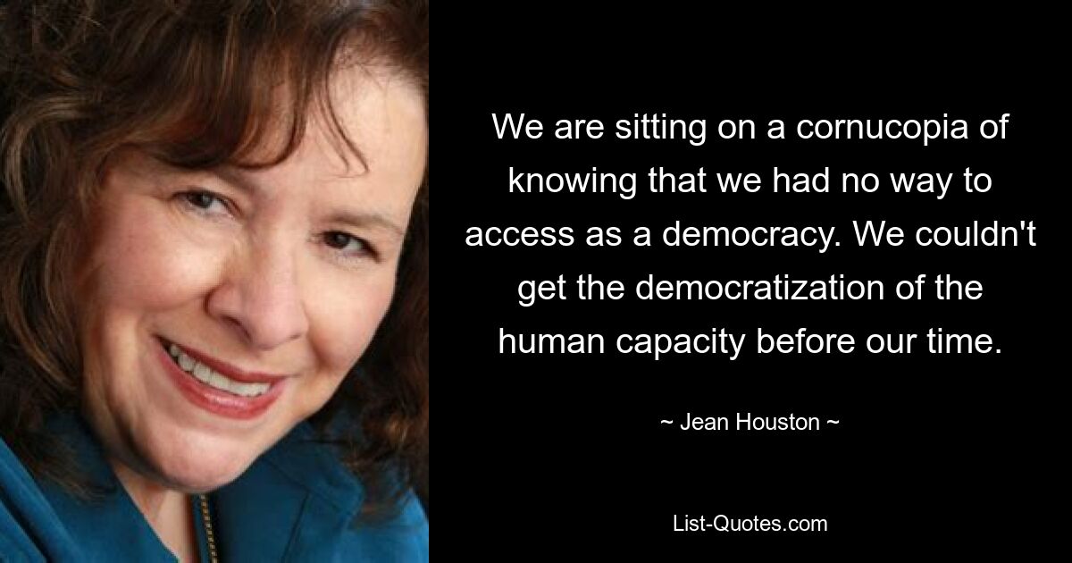 We are sitting on a cornucopia of knowing that we had no way to access as a democracy. We couldn't get the democratization of the human capacity before our time. — © Jean Houston