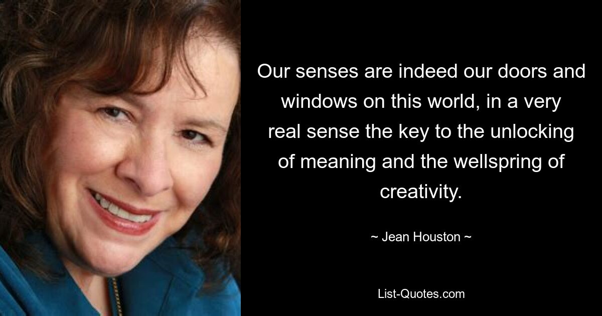 Our senses are indeed our doors and windows on this world, in a very real sense the key to the unlocking of meaning and the wellspring of creativity. — © Jean Houston