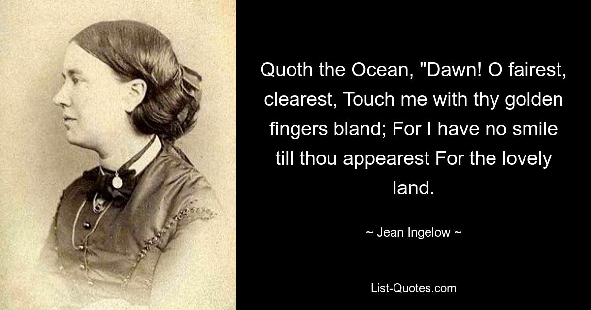 Quoth the Ocean, "Dawn! O fairest, clearest, Touch me with thy golden fingers bland; For I have no smile till thou appearest For the lovely land. — © Jean Ingelow