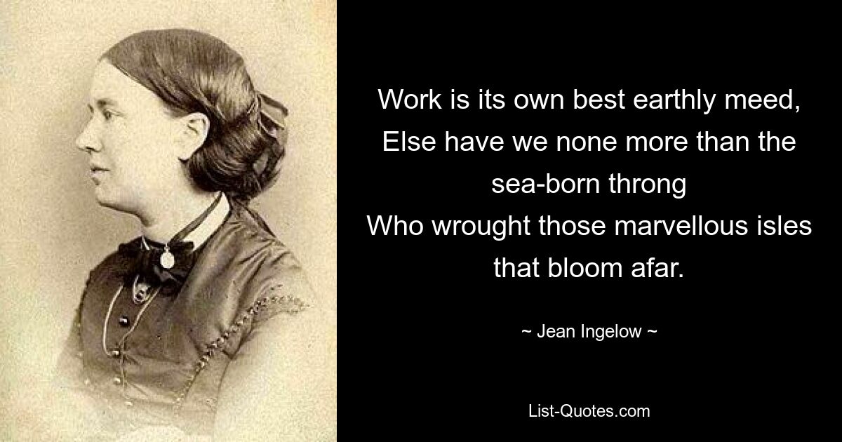 Work is its own best earthly meed,
Else have we none more than the sea-born throng
Who wrought those marvellous isles that bloom afar. — © Jean Ingelow