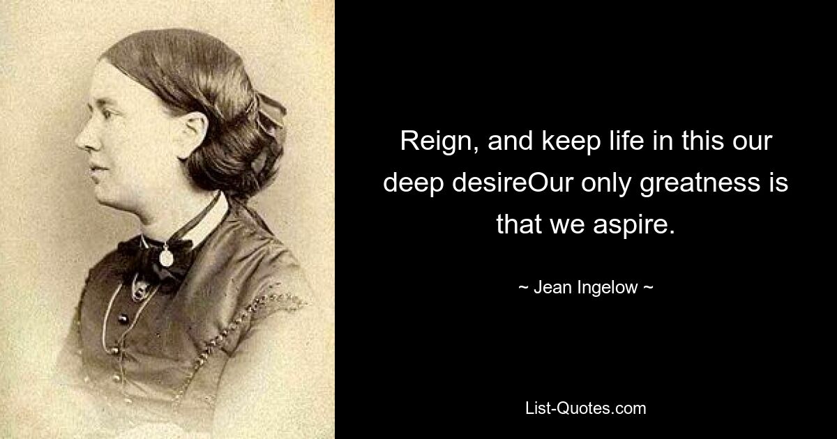 Reign, and keep life in this our deep desireOur only greatness is that we aspire. — © Jean Ingelow